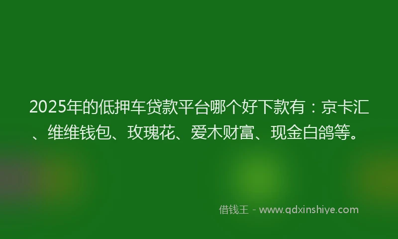 2025年的低押车贷款平台哪个好下款有：京卡汇、维维钱包、玫瑰花、爱木财富、现金白鸽等。