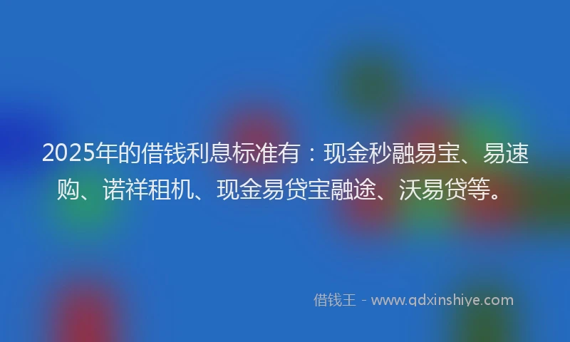 2025年的借钱利息标准有：现金秒融易宝、易速购、诺祥租机、现金易贷宝融途、沃易贷等。
