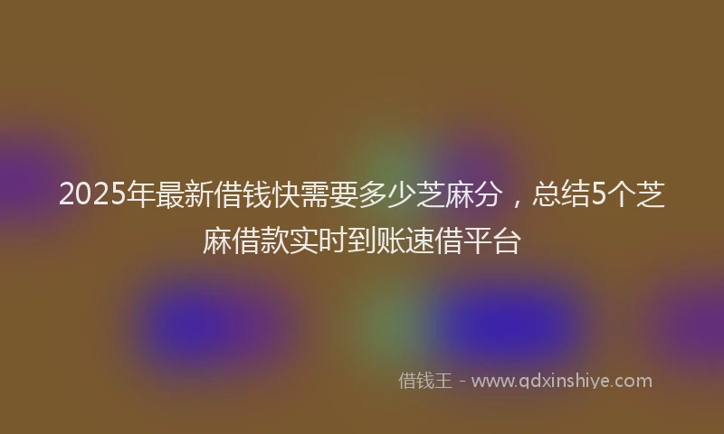 2025年最新借钱快需要多少芝麻分，总结5个芝麻借款实时到账速借平台