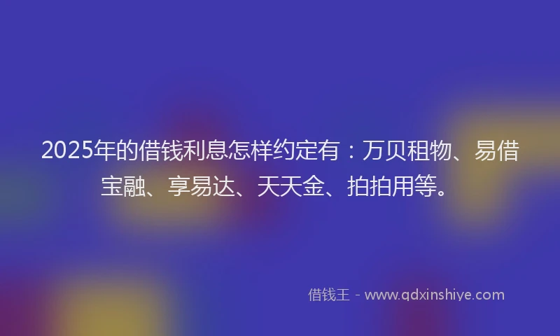 2025年的借钱利息怎样约定有：万贝租物、易借宝融、享易达、天天金、拍拍用等。