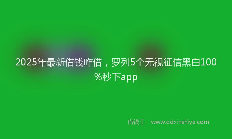 2025年最新借钱咋借，罗列5个无视征信黑白100%秒下app