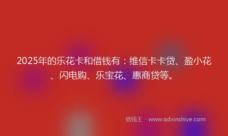 2025年的乐花卡和借钱有：维信卡卡贷、盈小花、闪电购、乐宝花、惠商贷等。