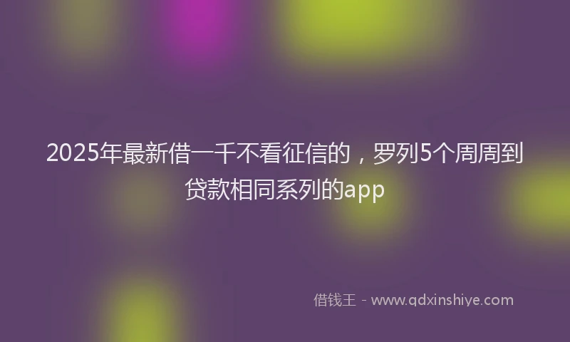 2025年最新借一千不看征信的，罗列5个周周到贷款相同系列的app