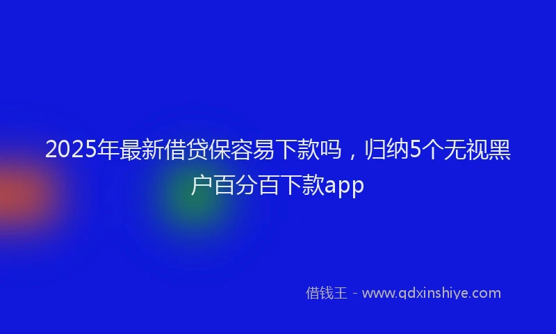 2025年最新借贷保容易下款吗，归纳5个无视黑户百分百下款app