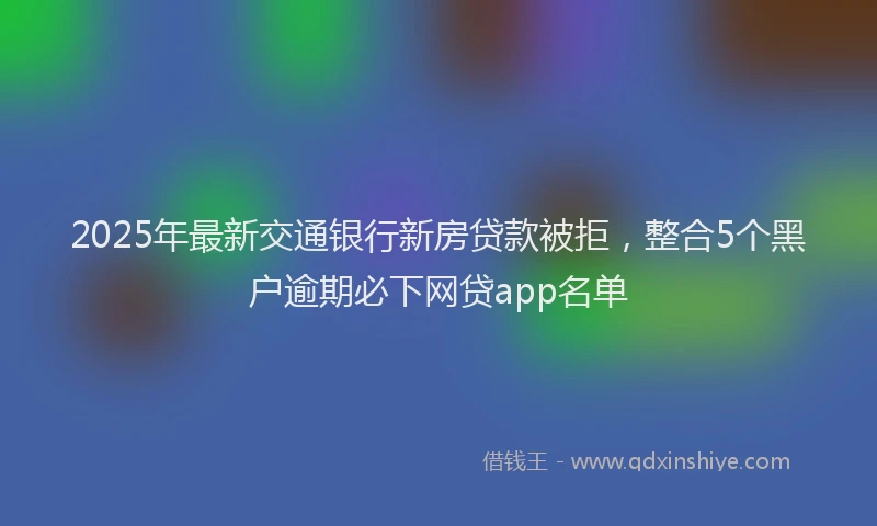 2025年最新交通银行新房贷款被拒，整合5个黑户逾期必下网贷app名单