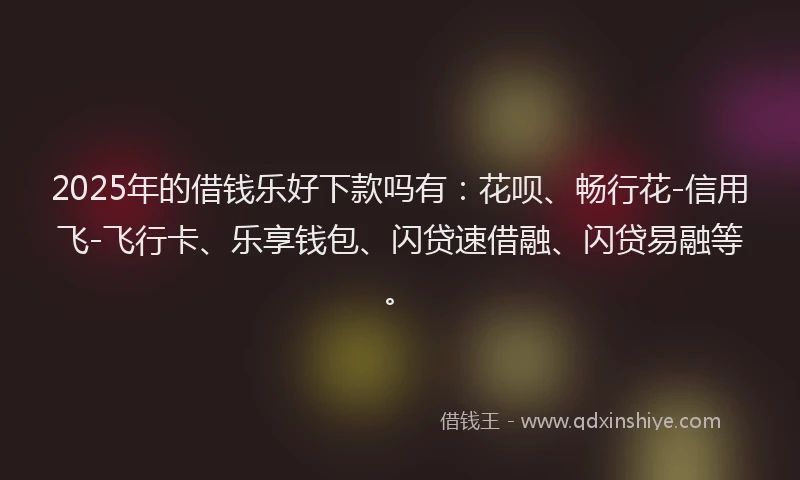 2025年的借钱乐好下款吗有：花呗、畅行花-信用飞-飞行卡、乐享钱包、闪贷速借融、闪贷易融等。
