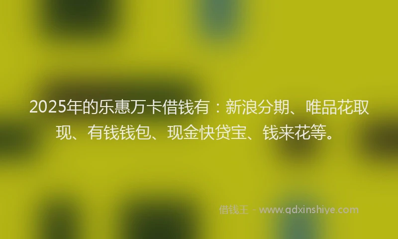 2025年的乐惠万卡借钱有：新浪分期、唯品花取现、有钱钱包、现金快贷宝、钱来花等。