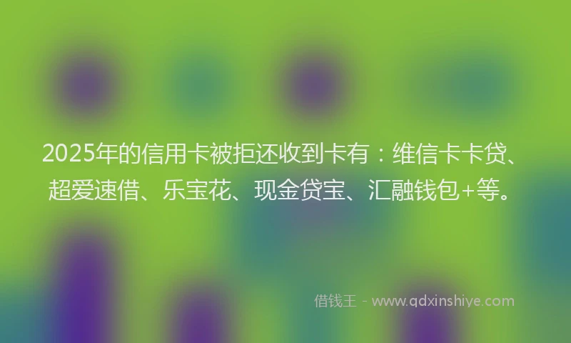 2025年的信用卡被拒还收到卡有：维信卡卡贷、超爱速借、乐宝花、现金贷宝、汇融钱包+等。