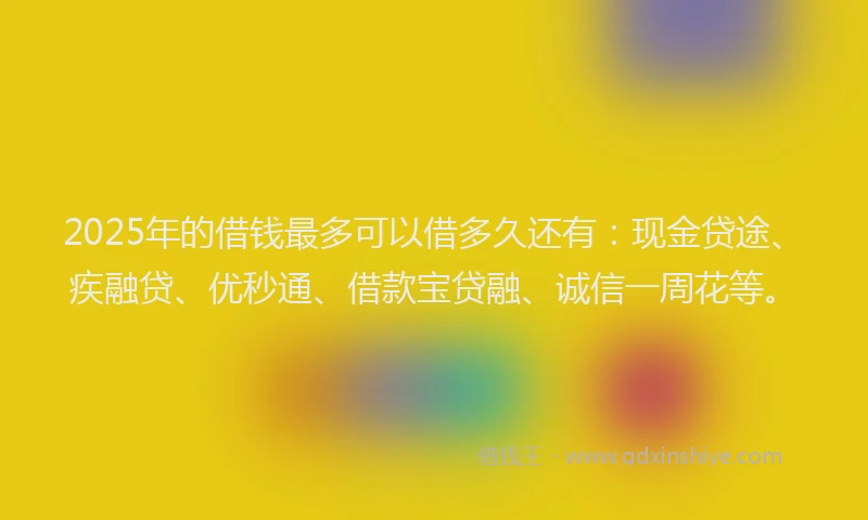 2025年的借钱最多可以借多久还有：现金贷途、疾融贷、优秒通、借款宝贷融、诚信一周花等。