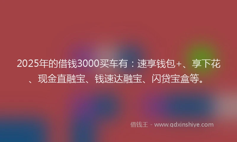 2025年的借钱3000买车有：速享钱包+、享下花、现金直融宝、钱速达融宝、闪贷宝盒等。