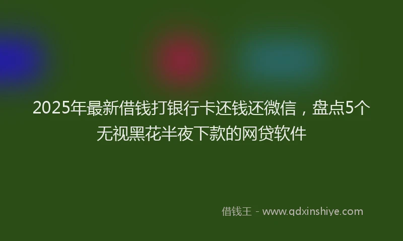 2025年最新借钱打银行卡还钱还微信，盘点5个无视黑花半夜下款的网贷软件