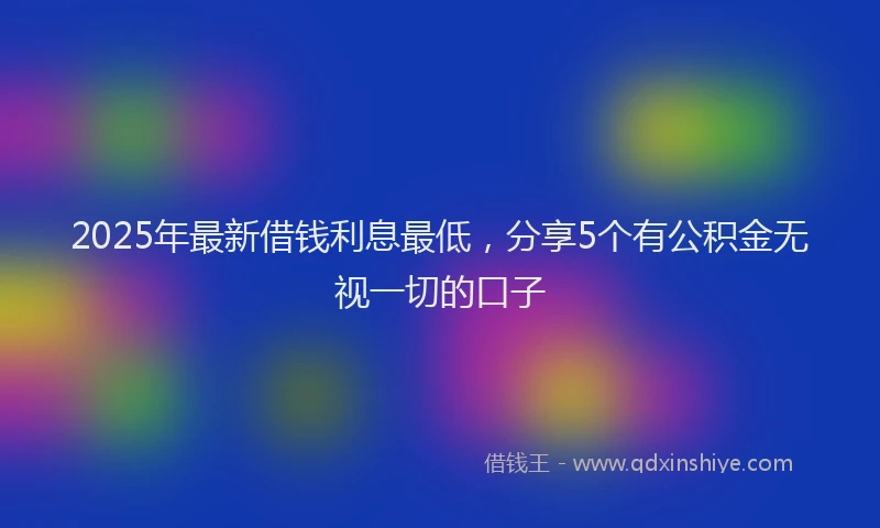 2025年最新借钱利息最低，分享5个有公积金无视一切的口子