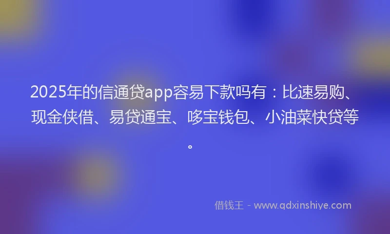2025年的信通贷app容易下款吗有：比速易购、现金侠借、易贷通宝、哆宝钱包、小油菜快贷等。