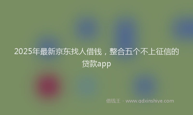 2025年最新京东找人借钱，整合五个不上征信的贷款app