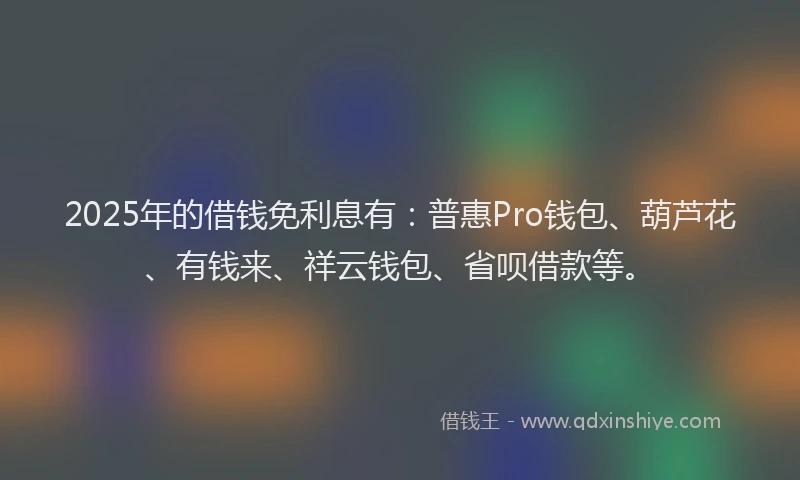 2025年的借钱免利息有：普惠Pro钱包、葫芦花、有钱来、祥云钱包、省呗借款等。