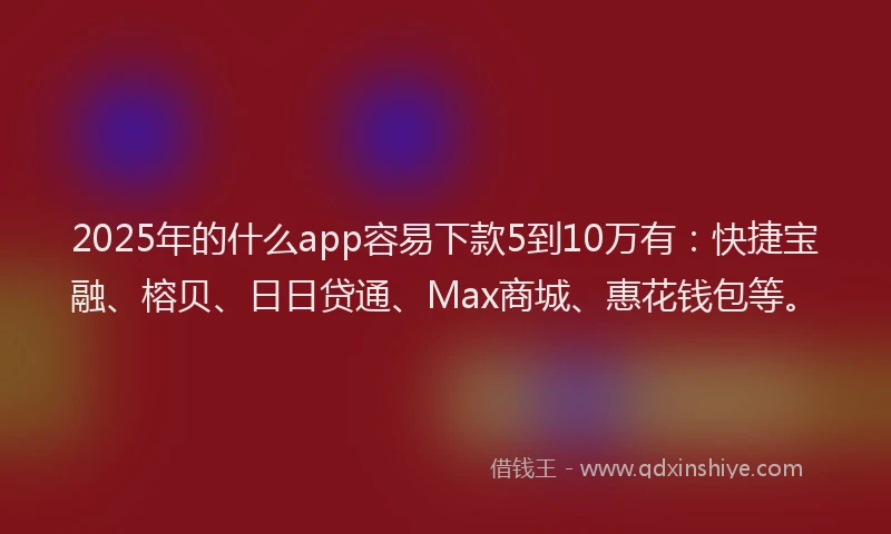 2025年的什么app容易下款5到10万有：快捷宝融、榕贝、日日贷通、Max商城、惠花钱包等。