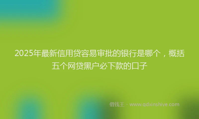 2025年最新信用贷容易审批的银行是哪个，概括五个网贷黑户必下款的口子