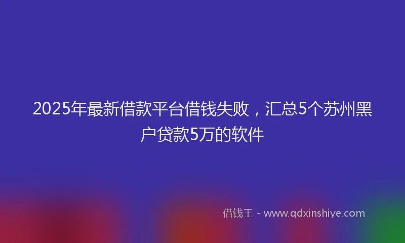 2025年最新借款平台借钱失败，汇总5个苏州黑户贷款5万的软件