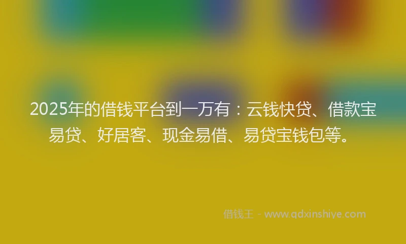 2025年的借钱平台到一万有：云钱快贷、借款宝易贷、好居客、现金易借、易贷宝钱包等。