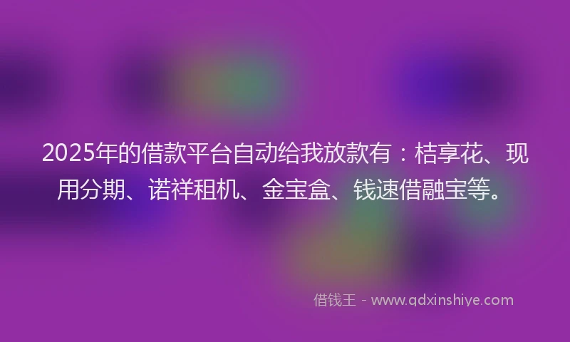 2025年的借款平台自动给我放款有：桔享花、现用分期、诺祥租机、金宝盒、钱速借融宝等。