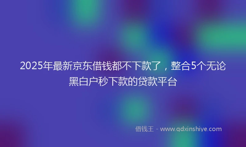 2025年最新京东借钱都不下款了，整合5个无论黑白户秒下款的贷款平台