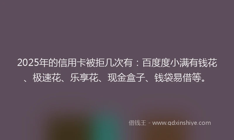 2025年的信用卡被拒几次有：百度度小满有钱花、极速花、乐享花、现金盒子、钱袋易借等。
