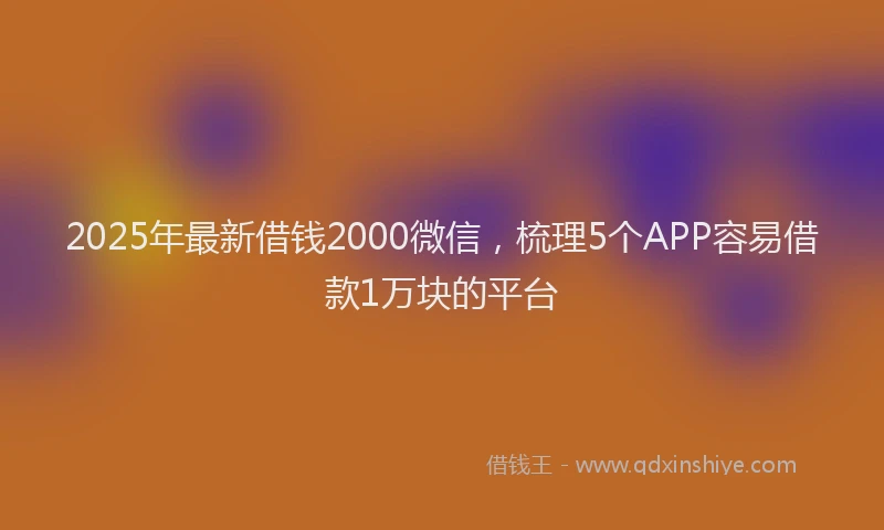 2025年最新借钱2000微信，梳理5个APP容易借款1万块的平台