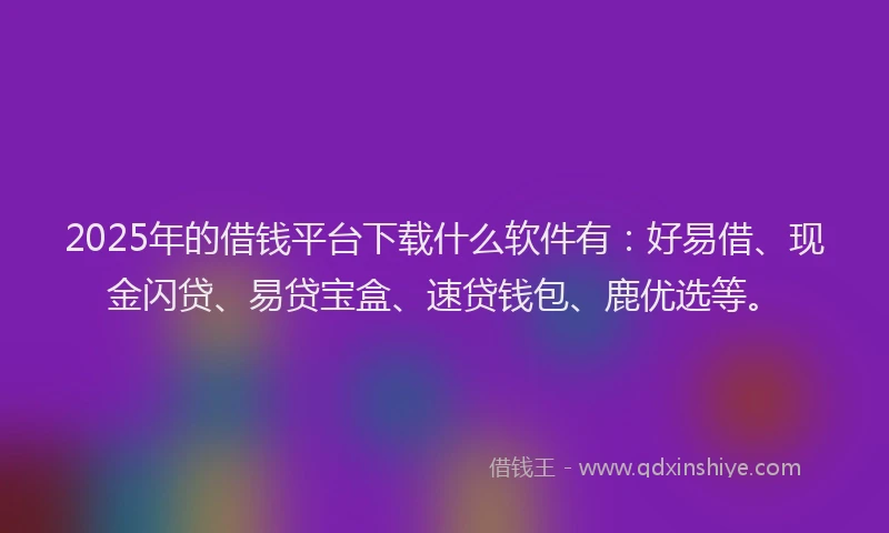 2025年的借钱平台下载什么软件有：好易借、现金闪贷、易贷宝盒、速贷钱包、鹿优选等。