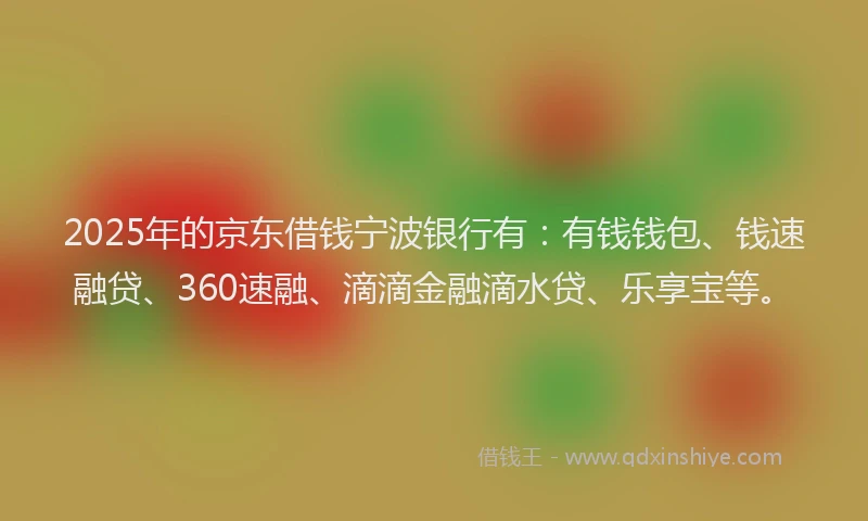 2025年的京东借钱宁波银行有：有钱钱包、钱速融贷、360速融、滴滴金融滴水贷、乐享宝等。