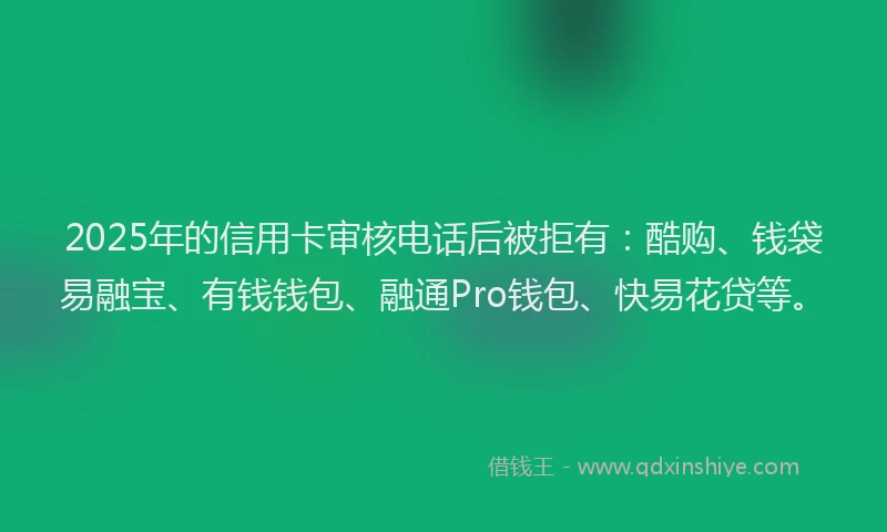 2025年的信用卡审核电话后被拒有：酷购、钱袋易融宝、有钱钱包、融通Pro钱包、快易花贷等。