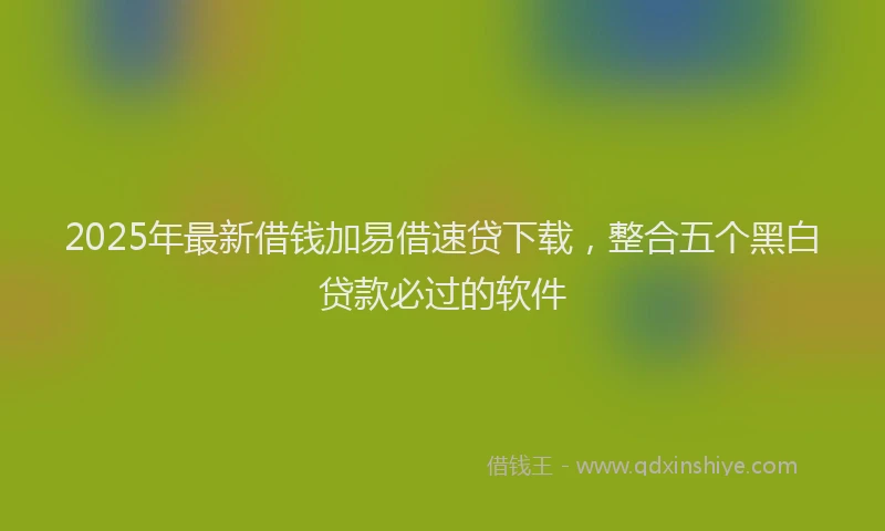 2025年最新借钱加易借速贷下载，整合五个黑白贷款必过的软件