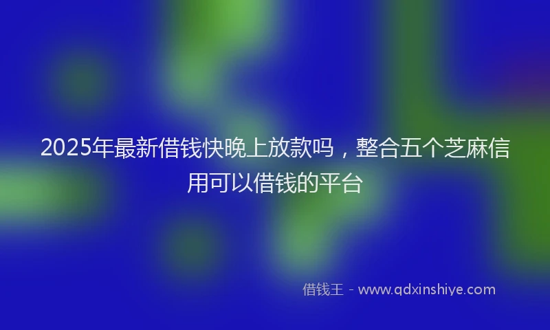 2025年最新借钱快晚上放款吗，整合五个芝麻信用可以借钱的平台