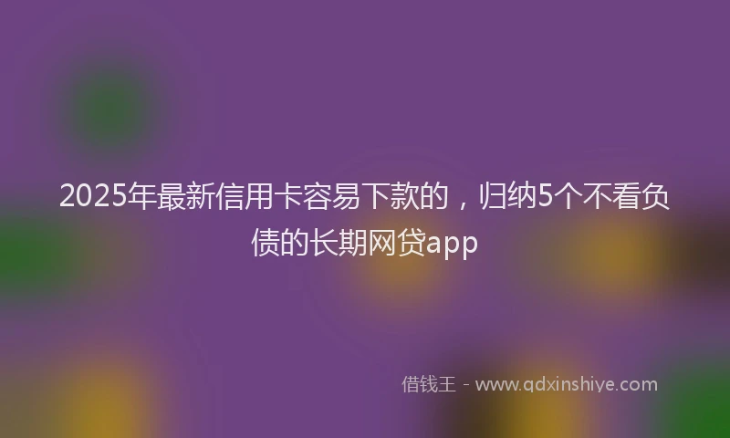2025年最新信用卡容易下款的，归纳5个不看负债的长期网贷app