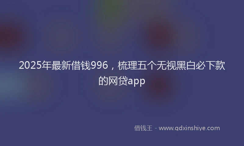 2025年最新借钱996，梳理五个无视黑白必下款的网贷app