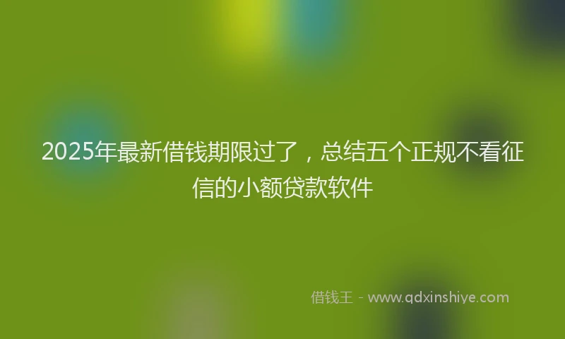 2025年最新借钱期限过了，总结五个正规不看征信的小额贷款软件