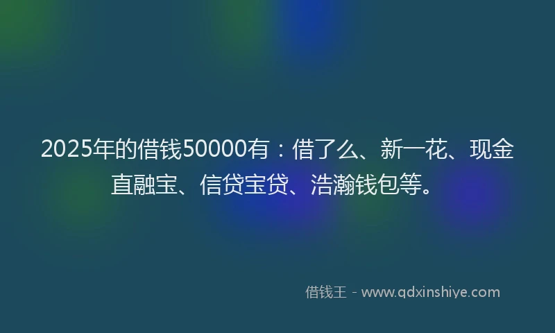 2025年的借钱50000有：借了么、新一花、现金直融宝、信贷宝贷、浩瀚钱包等。