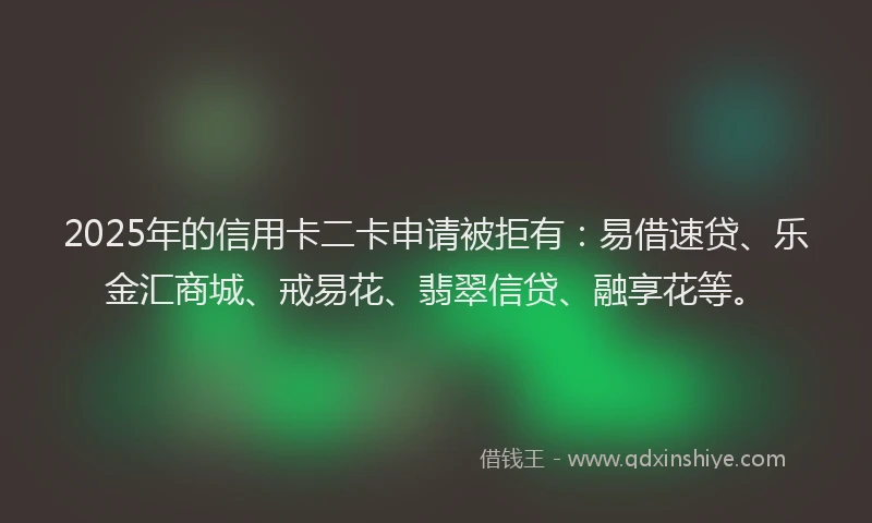 2025年的信用卡二卡申请被拒有：易借速贷、乐金汇商城、戒易花、翡翠信贷、融享花等。