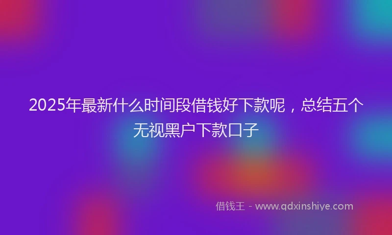 2025年最新什么时间段借钱好下款呢，总结五个无视黑户下款口子