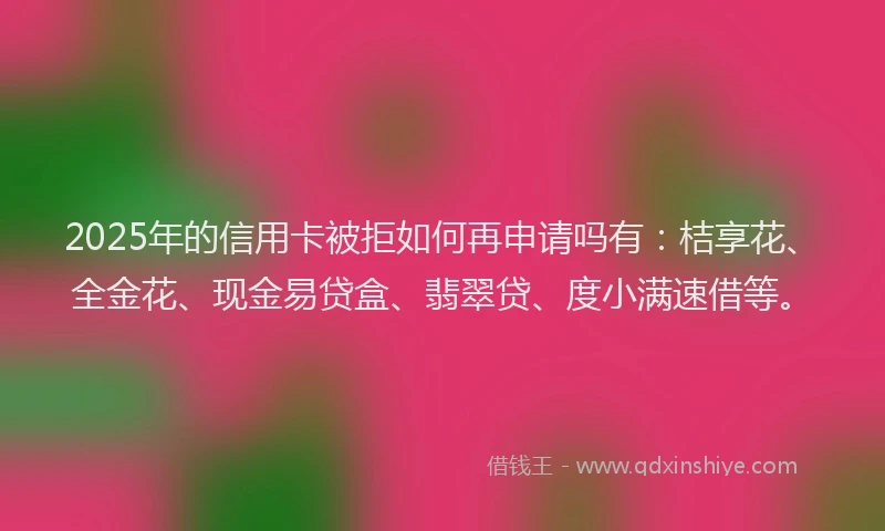 2025年的信用卡被拒如何再申请吗有：桔享花、全金花、现金易贷盒、翡翠贷、度小满速借等。