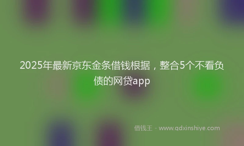 2025年最新京东金条借钱根据，整合5个不看负债的网贷app