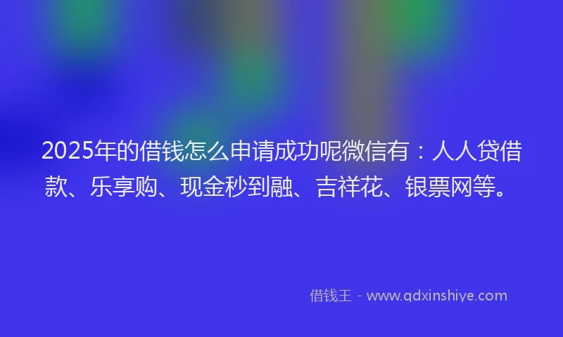 2025年的借钱怎么申请成功呢微信有：人人贷借款、乐享购、现金秒到融、吉祥花、银票网等。
