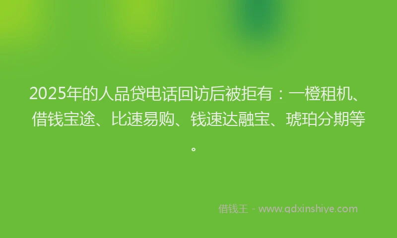 2025年的人品贷电话回访后被拒有：一橙租机、借钱宝途、比速易购、钱速达融宝、琥珀分期等。