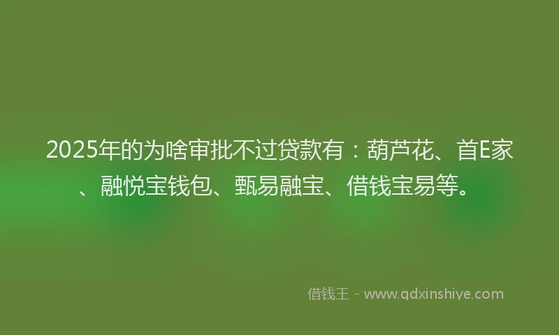 2025年的为啥审批不过贷款有：葫芦花、首E家、融悦宝钱包、甄易融宝、借钱宝易等。
