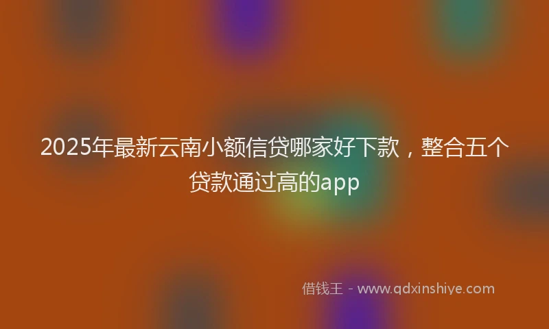 2025年最新云南小额信贷哪家好下款，整合五个贷款通过高的app