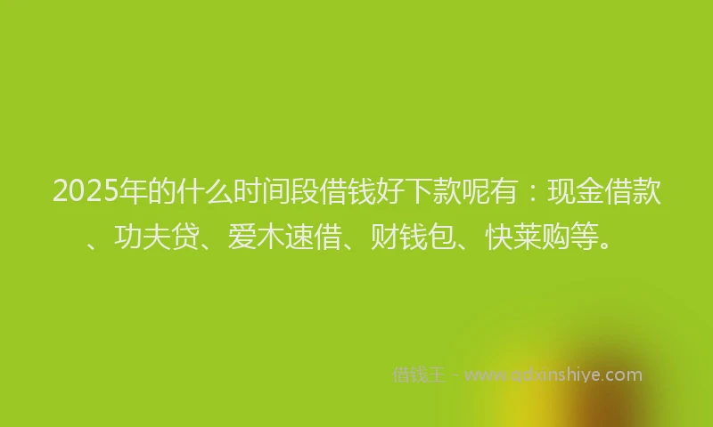 2025年的什么时间段借钱好下款呢有：现金借款、功夫贷、爱木速借、财钱包、快莱购等。