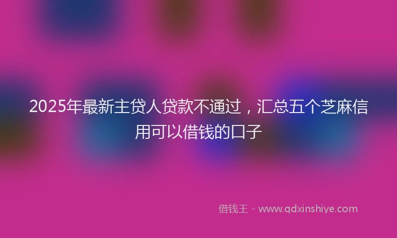 2025年最新主贷人贷款不通过，汇总五个芝麻信用可以借钱的口子