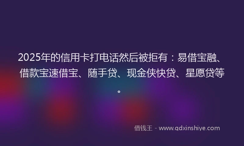 2025年的信用卡打电话然后被拒有：易借宝融、借款宝速借宝、随手贷、现金侠快贷、星愿贷等。
