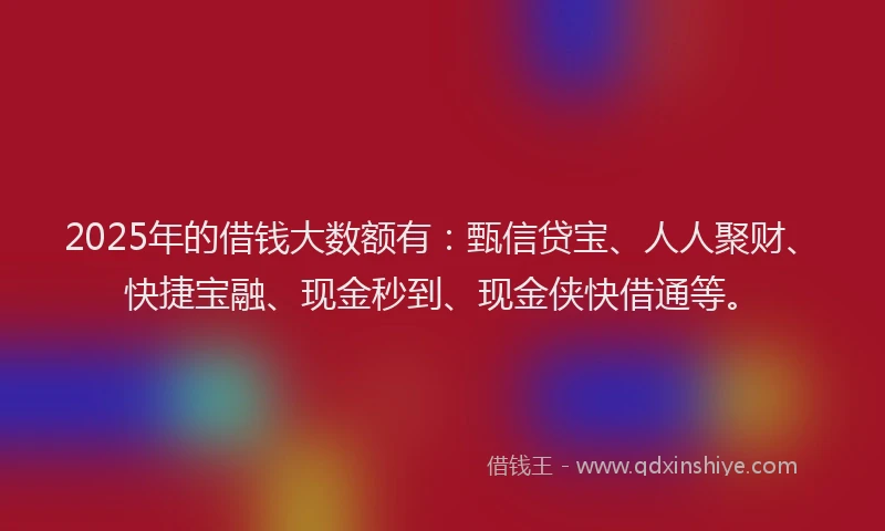 2025年的借钱大数额有：甄信贷宝、人人聚财、快捷宝融、现金秒到、现金侠快借通等。