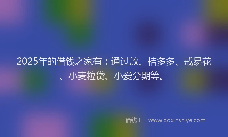 2025年的借钱之家有：通过放、桔多多、戒易花、小麦粒贷、小爱分期等。