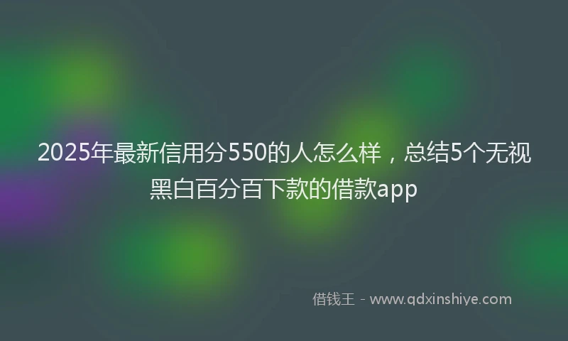 2025年最新信用分550的人怎么样，总结5个无视黑白百分百下款的借款app